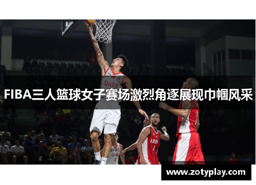 FIBA三人篮球女子赛场激烈角逐展现巾帼风采